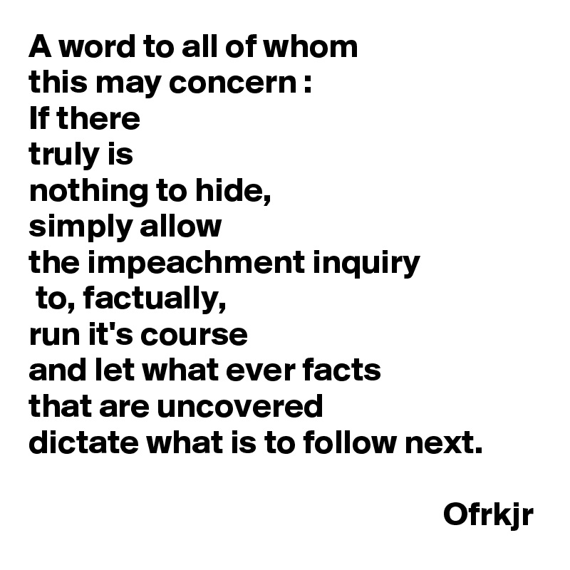 A word to all of whom 
this may concern :
If there 
truly is 
nothing to hide,  
simply allow 
the impeachment inquiry
 to, factually, 
run it's course 
and let what ever facts 
that are uncovered 
dictate what is to follow next.

                                                             Ofrkjr