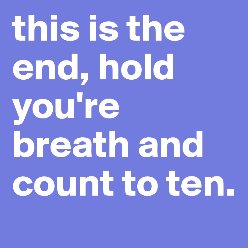 this is the end, hold you're breath and count to ten. 