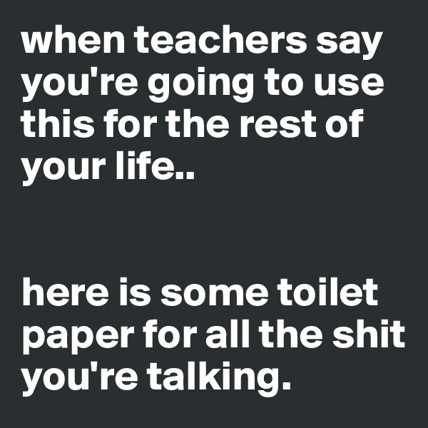 when teachers say you're going to use this for the rest of your life..


here is some toilet paper for all the shit you're talking.