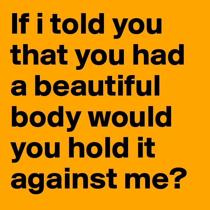 If i told you that you had a beautiful body would you hold it against me?