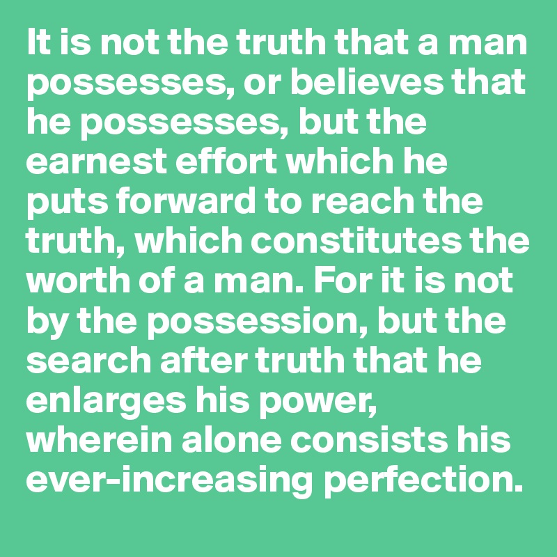 It is not the truth that a man possesses, or believes that he possesses, but the earnest effort which he puts forward to reach the truth, which constitutes the worth of a man. For it is not by the possession, but the search after truth that he enlarges his power, wherein alone consists his ever-increasing perfection.