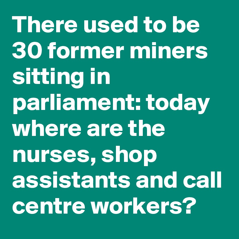 There used to be 30 former miners sitting in parliament: today where are the nurses, shop assistants and call centre workers?