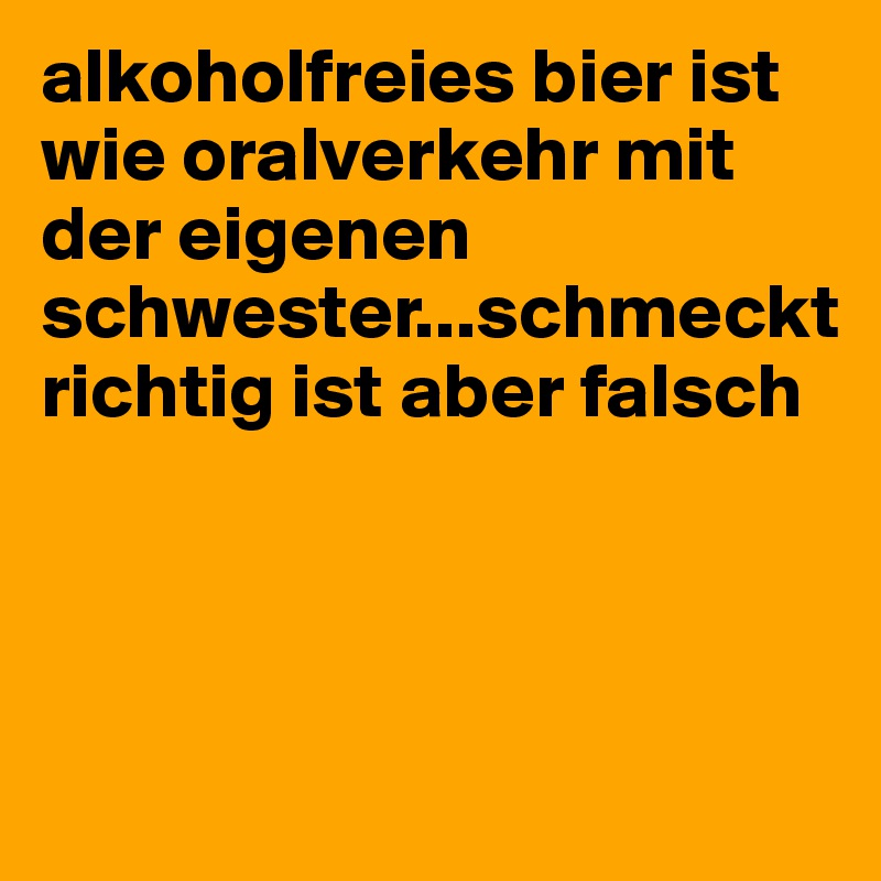 alkoholfreies bier ist wie oralverkehr mit der eigenen schwester...schmeckt richtig ist aber falsch



