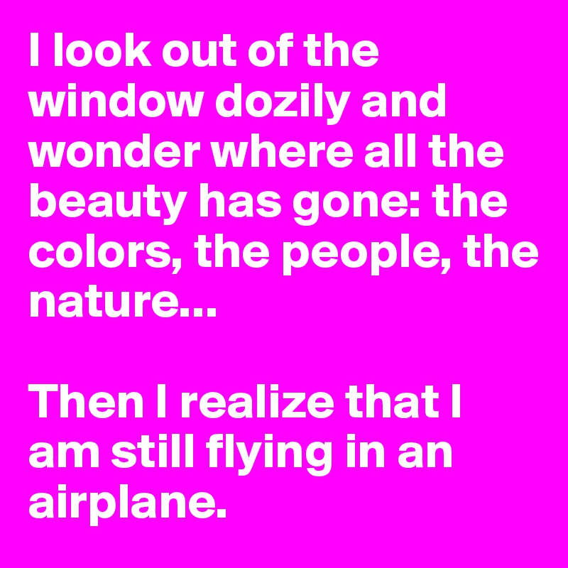 I look out of the window dozily and wonder where all the beauty has gone: the colors, the people, the nature...

Then I realize that I am still flying in an airplane. 