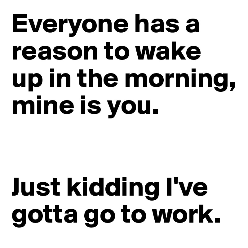 Everyone has a reason to wake up in the morning, mine is you. 


Just kidding I've gotta go to work.