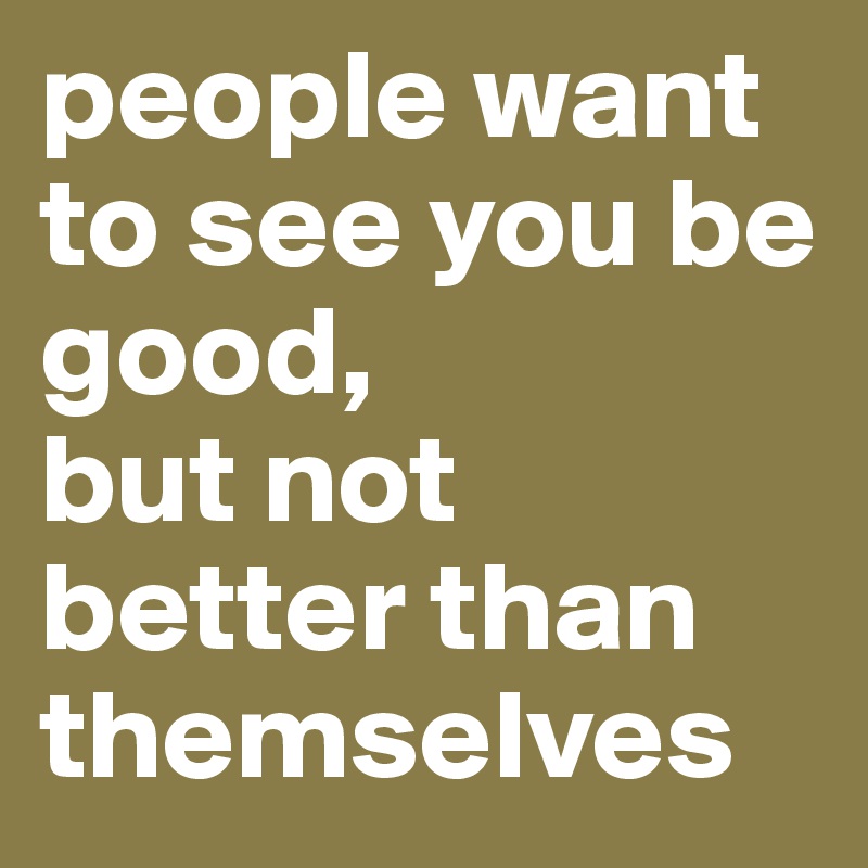 people want to see you be good, 
but not better than themselves
