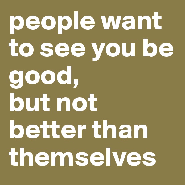 people want to see you be good, 
but not better than themselves