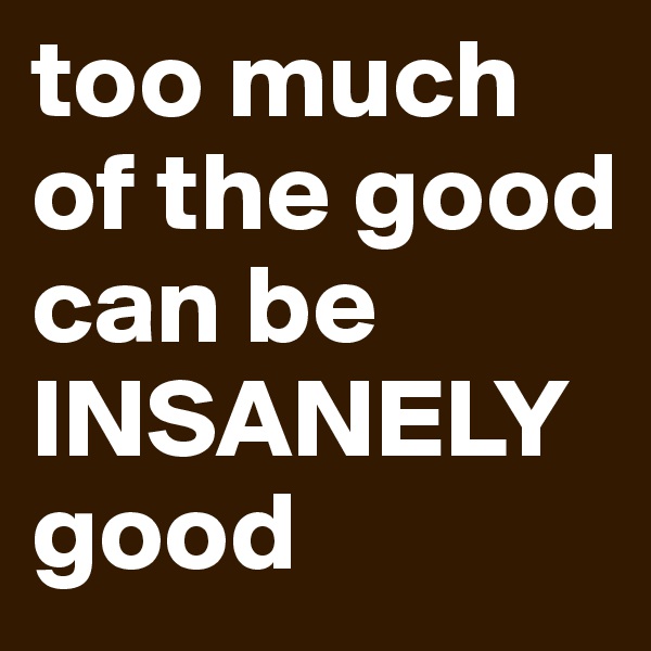 too much of the good can be INSANELY good