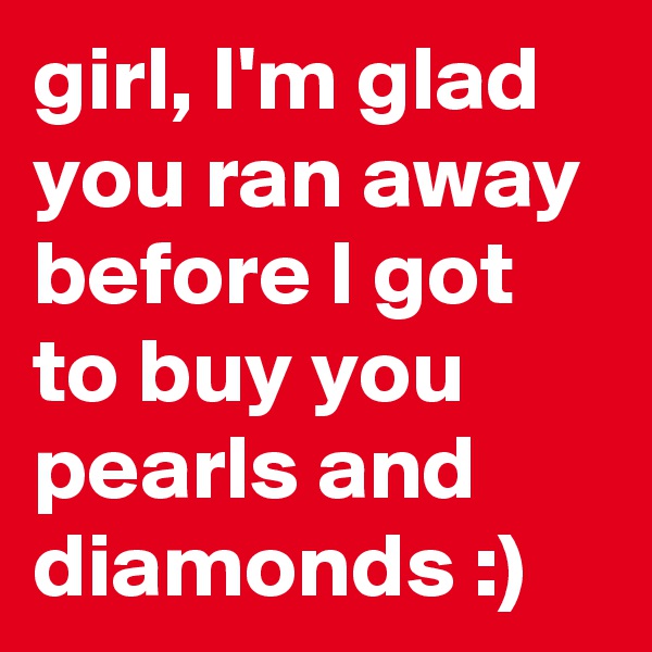 girl, I'm glad you ran away before I got to buy you pearls and diamonds :)