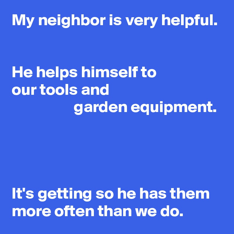 My neighbor is very helpful.


He helps himself to
our tools and
                   garden equipment.




It's getting so he has them more often than we do.