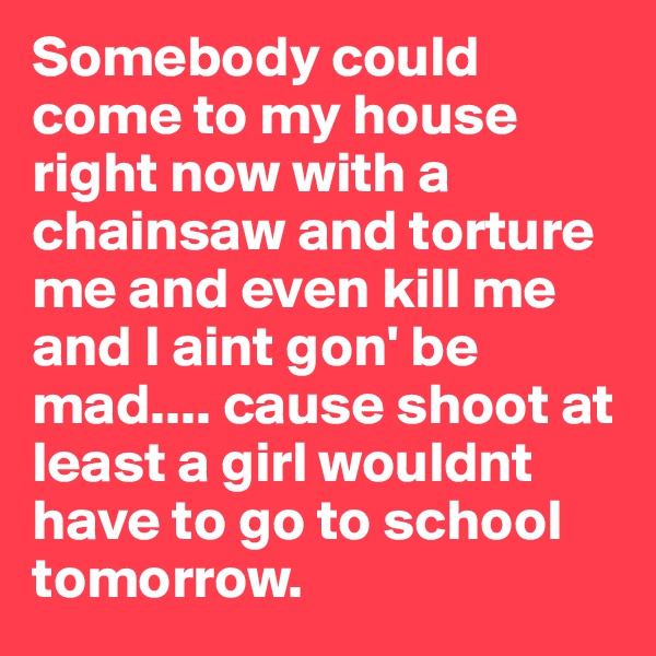Somebody could come to my house right now with a chainsaw and torture me and even kill me and I aint gon' be mad.... cause shoot at least a girl wouldnt have to go to school tomorrow. 