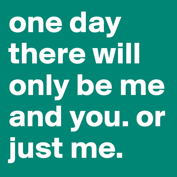 one day there will only be me and you. or just me.