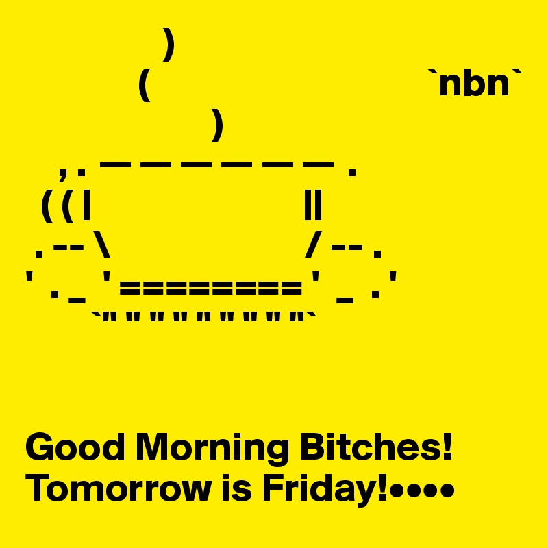                  )
              (                                  `nbn`
                       )
    , . ?????? .
  ( ( |                          ||
 . -- \                        / -- .
'  . _  ' ======== '  _  . '
        `" " " " " " " " "`


Good Morning Bitches!
Tomorrow is Friday!••••