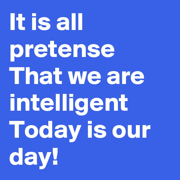It is all pretense
That we are intelligent
Today is our day!