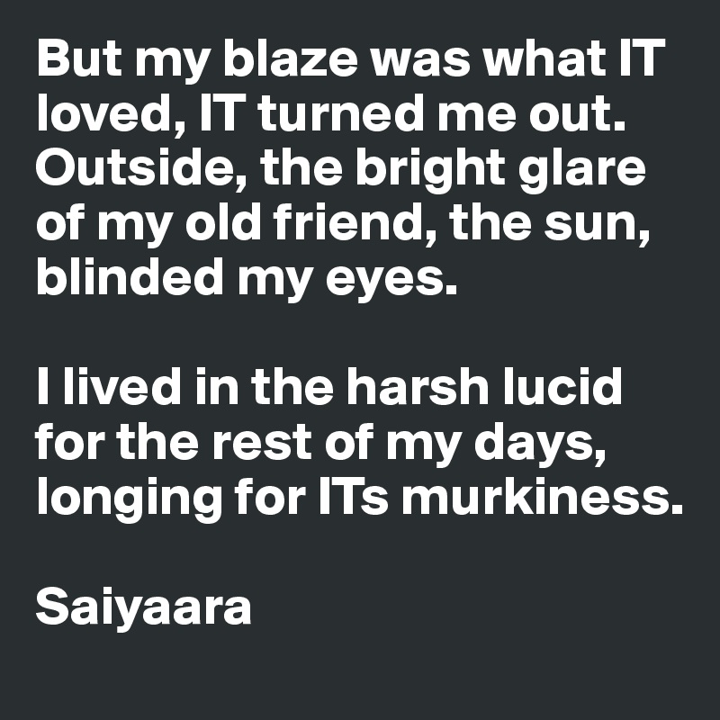 But my blaze was what IT loved, IT turned me out. Outside, the bright glare of my old friend, the sun, blinded my eyes. 

I lived in the harsh lucid for the rest of my days, longing for ITs murkiness.

Saiyaara