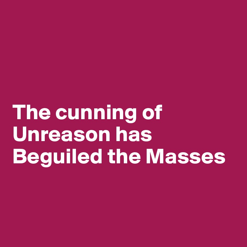 



The cunning of Unreason has 
Beguiled the Masses


