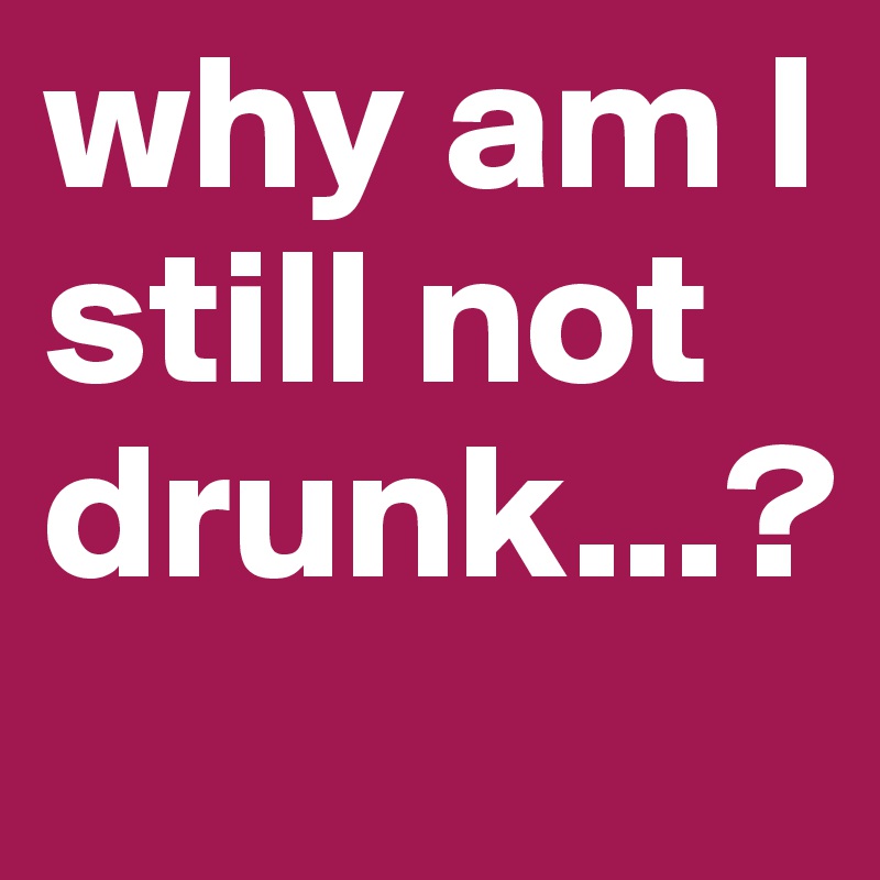 why am I still not drunk...?
