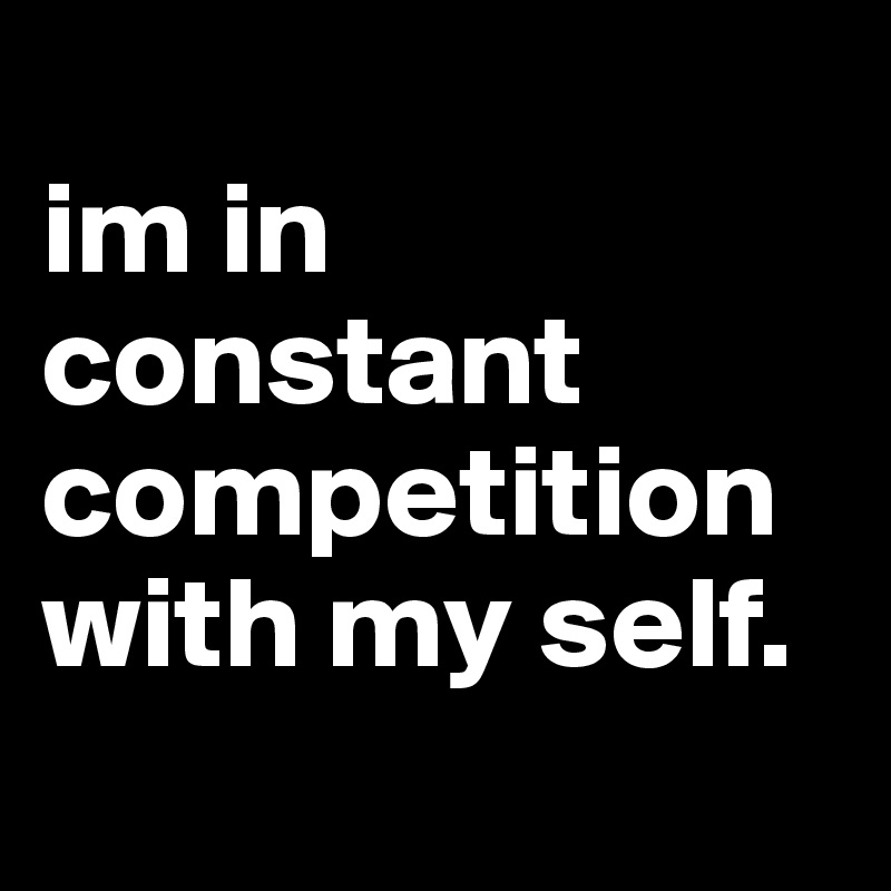 
im in constant competition with my self. 
