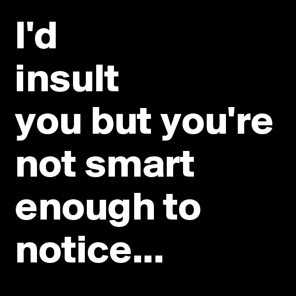 I'd 
insult
you but you're not smart enough to notice...