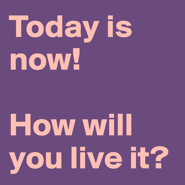 Today is now!

How will you live it?