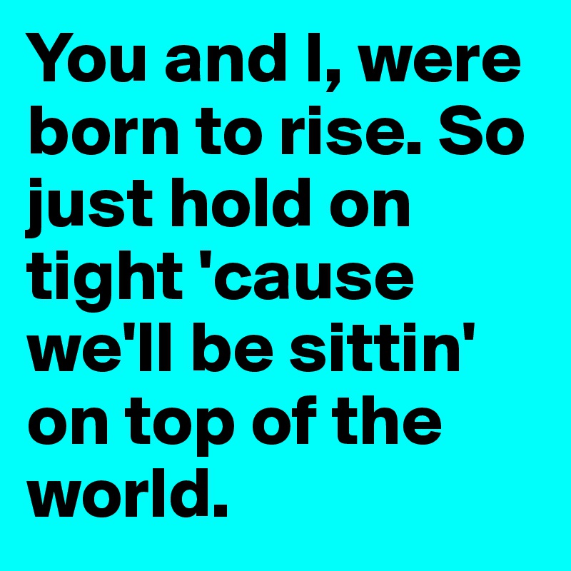 You and I, were born to rise. So just hold on tight 'cause we'll be sittin' on top of the world. 