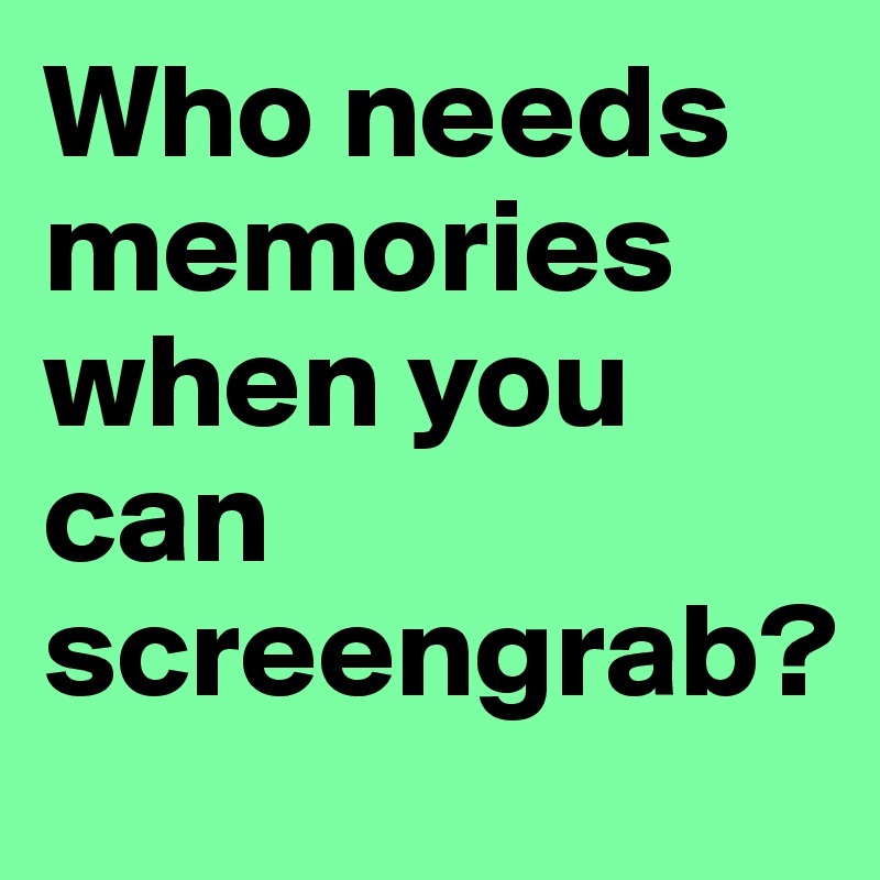 Who needs memories when you can screengrab?
