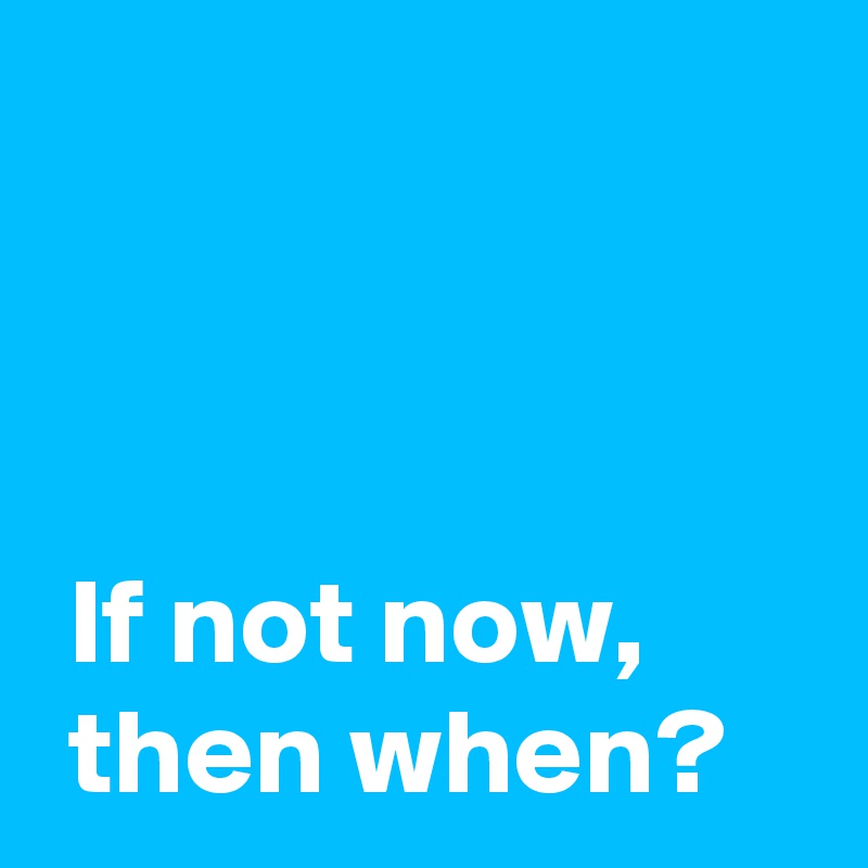 



 If not now,
 then when?