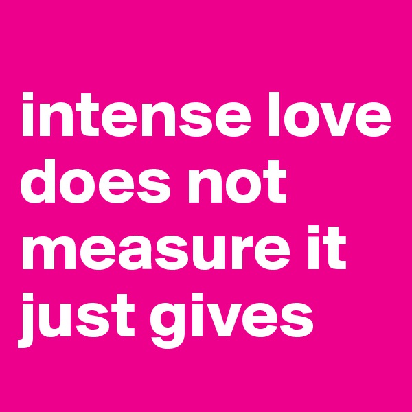 
intense love does not measure it just gives