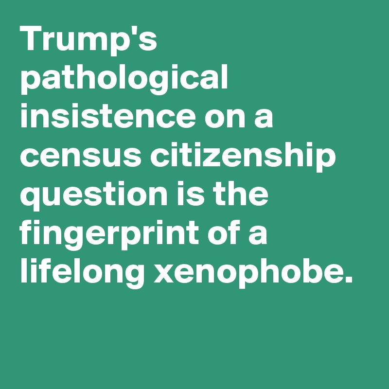 Trump's pathological insistence on a census citizenship question is the fingerprint of a lifelong xenophobe.
