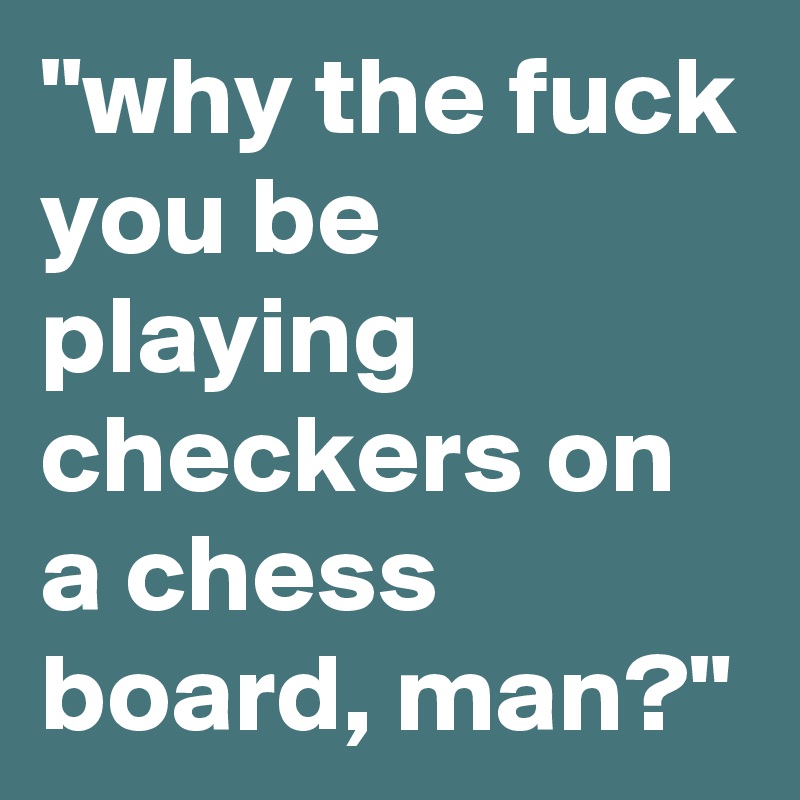 "why the fuck you be playing checkers on a chess board, man?"