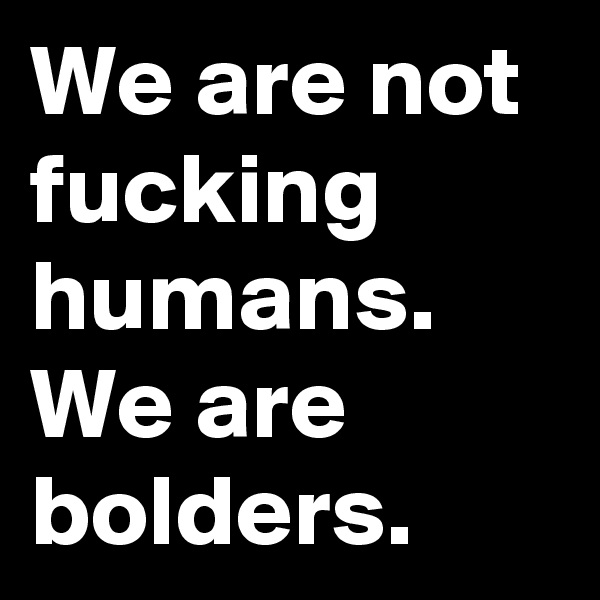 We are not fucking humans.
We are bolders.
