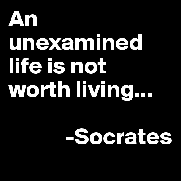 An unexamined life is not worth living...

            -Socrates