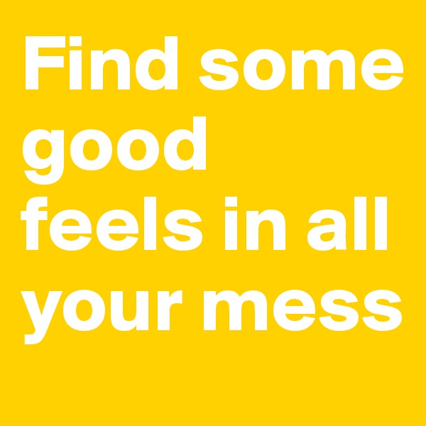 Find some good feels in all your mess 