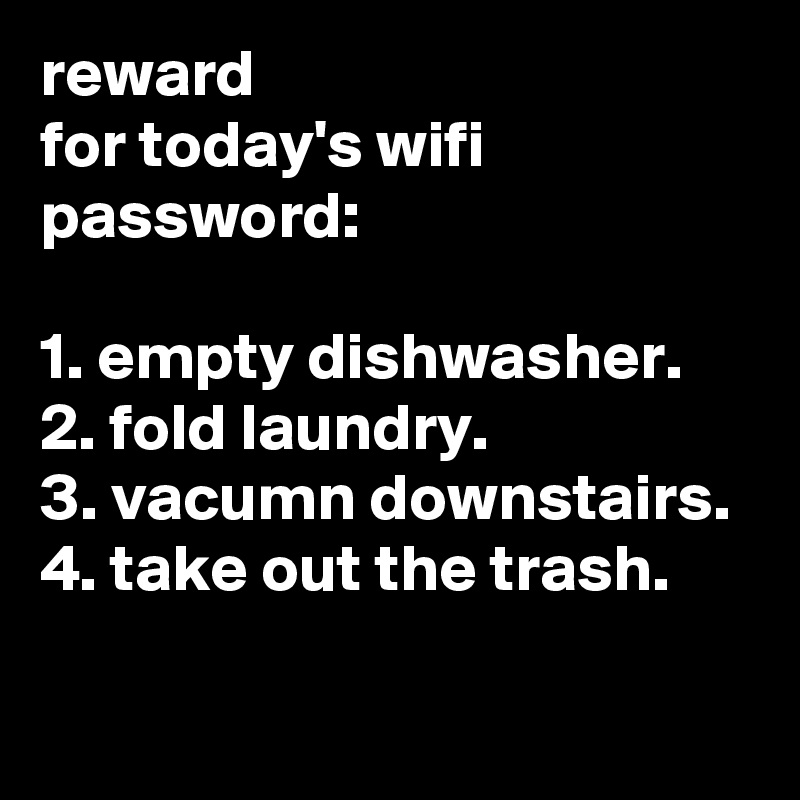 reward
for today's wifi password:

1. empty dishwasher.
2. fold laundry.
3. vacumn downstairs.
4. take out the trash.
