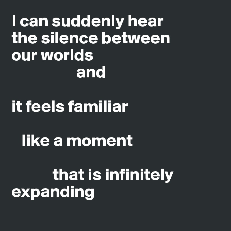 I can suddenly hear 
the silence between 
our worlds
                   and 

it feels familiar

   like a moment

            that is infinitely expanding
                       