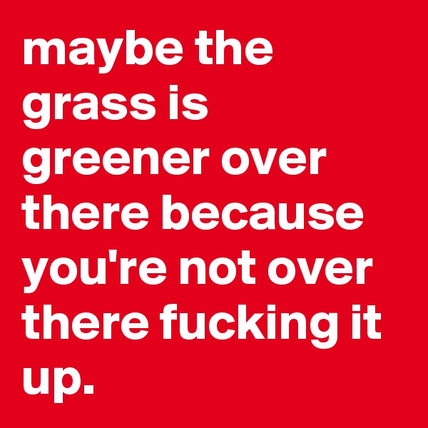 maybe the grass is greener over there because you're not over there fucking it up.