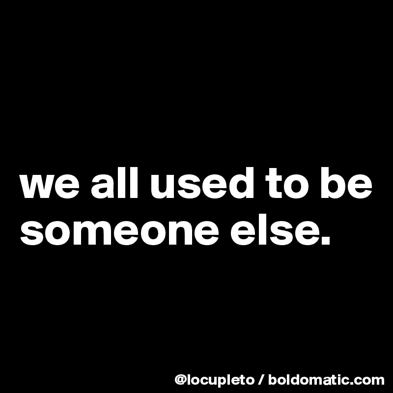 


we all used to be someone else.

