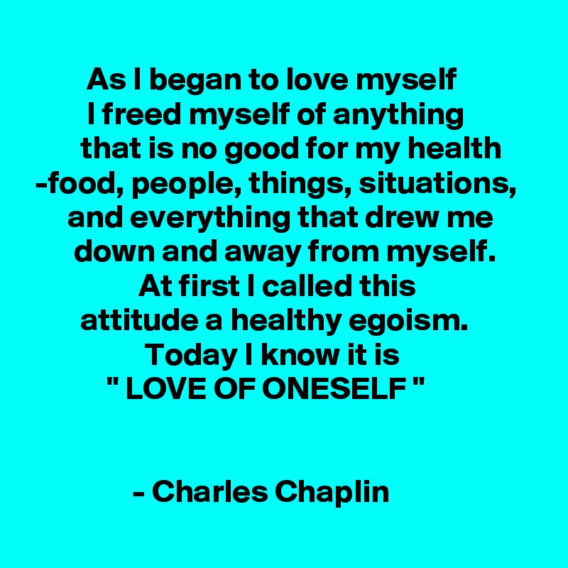          
         As I began to love myself
         I freed myself of anything                   that is no good for my health
 -food, people, things, situations,
      and everything that drew me              down and away from myself. 
                 At first I called this 
        attitude a healthy egoism. 
                  Today I know it is 
            " LOVE OF ONESELF "

                              
                - Charles Chaplin