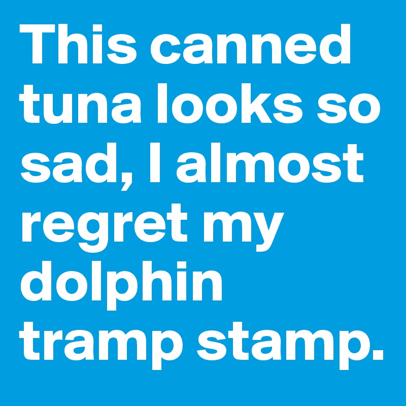 This canned tuna looks so sad, I almost regret my dolphin tramp stamp. 
