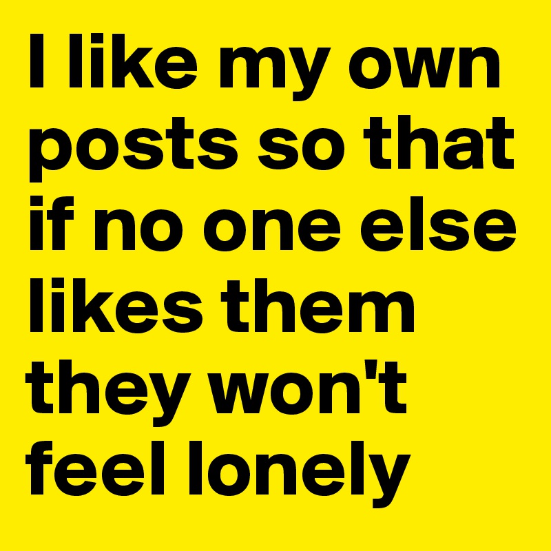 I like my own posts so that if no one else likes them they won't feel lonely