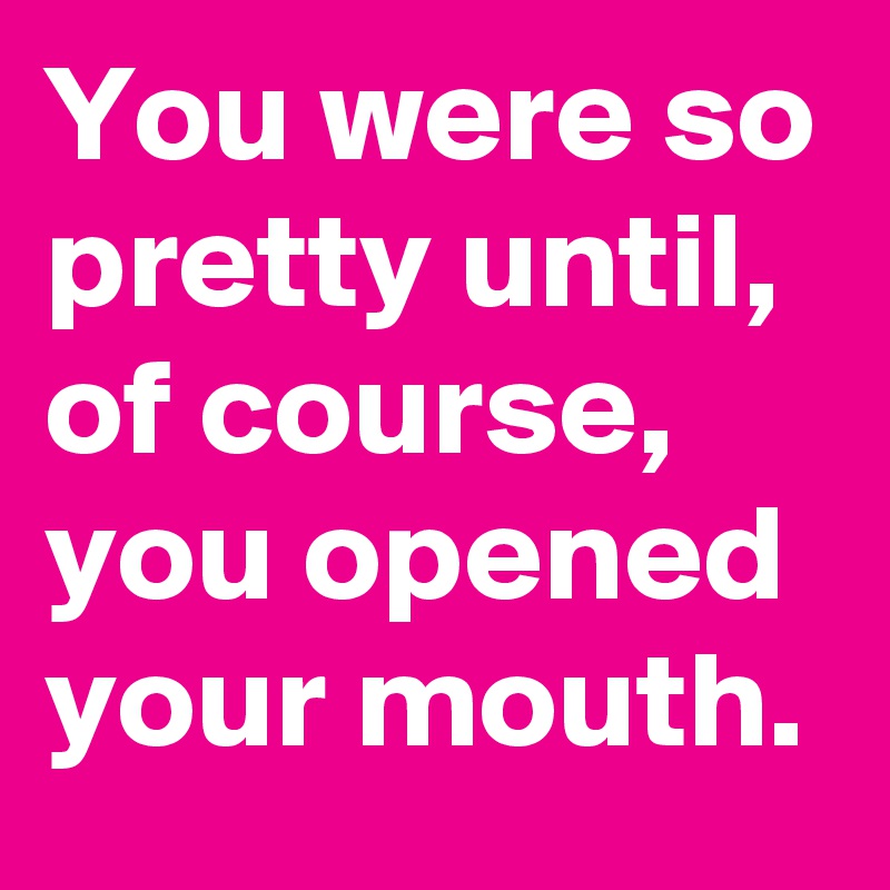 You were so pretty until, of course, you opened your mouth.