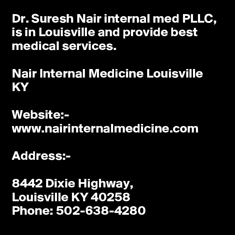 Dr. Suresh Nair internal med PLLC, is in Louisville and provide best medical services. 

Nair Internal Medicine Louisville KY

Website:-
www.nairinternalmedicine.com

Address:-

8442 Dixie Highway,
Louisville KY 40258
Phone: 502-638-4280