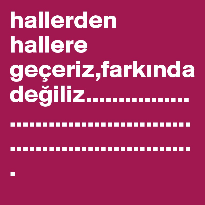 hallerden hallere geçeriz,farkinda degiliz.........................................................................