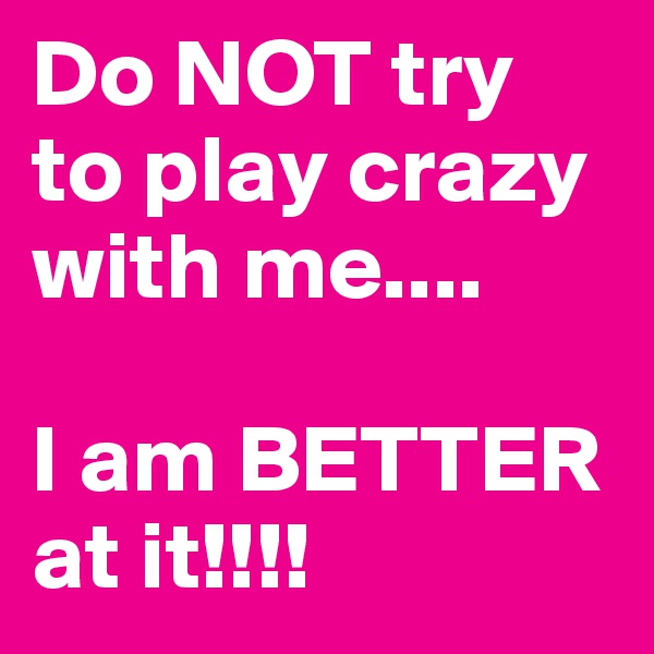 Do NOT try to play crazy with me....

I am BETTER at it!!!!
