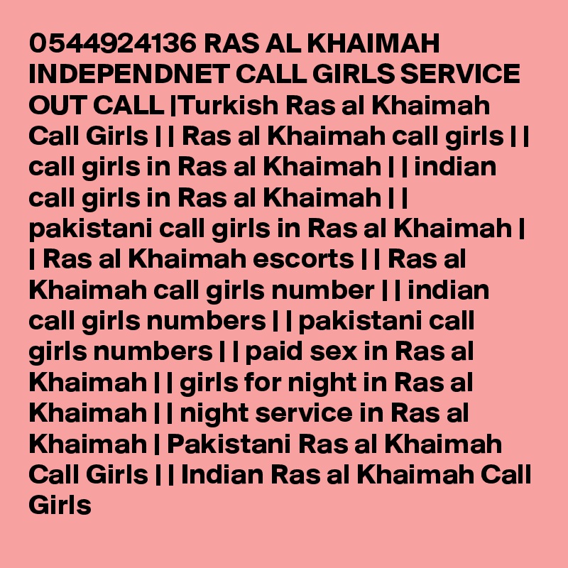 0544924136 RAS AL KHAIMAH INDEPENDNET CALL GIRLS SERVICE OUT CALL |Turkish Ras al Khaimah Call Girls | | Ras al Khaimah call girls | | call girls in Ras al Khaimah | | indian call girls in Ras al Khaimah | | pakistani call girls in Ras al Khaimah | | Ras al Khaimah escorts | | Ras al Khaimah call girls number | | indian call girls numbers | | pakistani call girls numbers | | paid sex in Ras al Khaimah | | girls for night in Ras al Khaimah | | night service in Ras al Khaimah | Pakistani Ras al Khaimah Call Girls | | Indian Ras al Khaimah Call Girls 