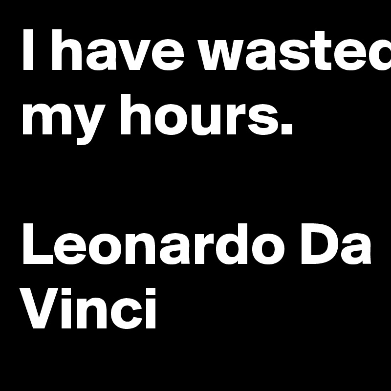 I have wasted my hours.

Leonardo Da Vinci