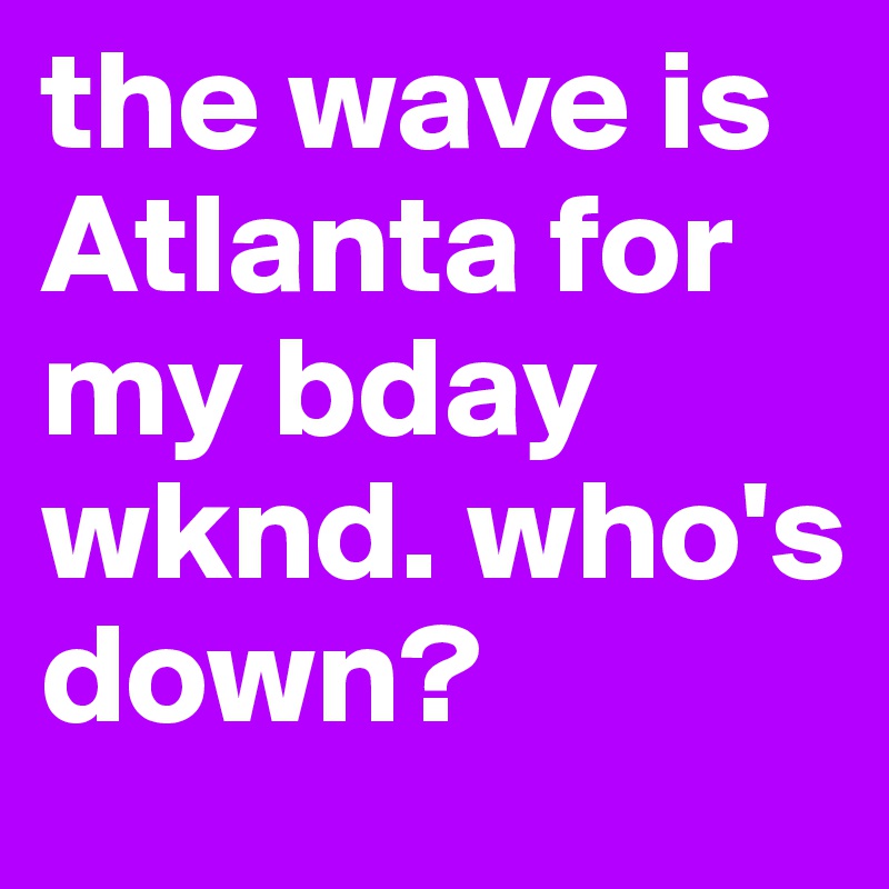 the wave is Atlanta for my bday wknd. who's down?