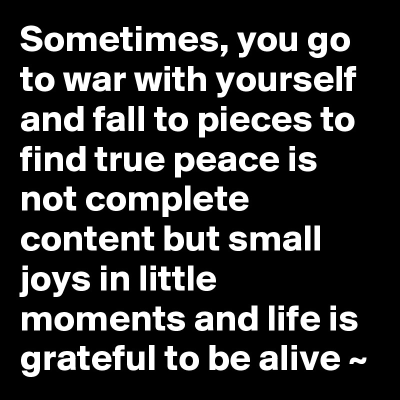 Sometimes, you go to war with yourself and fall to pieces to find true peace is not complete content but small joys in little moments and life is grateful to be alive ~