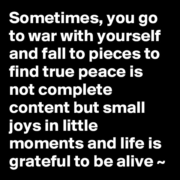 Sometimes, you go to war with yourself and fall to pieces to find true peace is not complete content but small joys in little moments and life is grateful to be alive ~