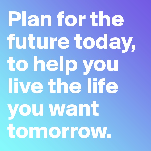 Plan for the future today, to help you live the life you want tomorrow. 